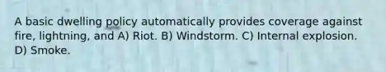 A basic dwelling policy automatically provides coverage against fire, lightning, and A) Riot. B) Windstorm. C) Internal explosion. D) Smoke.