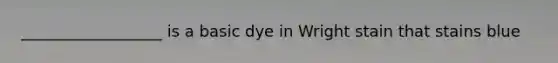 __________________ is a basic dye in Wright stain that stains blue