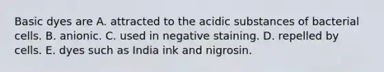 Basic dyes are A. attracted to the acidic substances of bacterial cells. B. anionic. C. used in negative staining. D. repelled by cells. E. dyes such as India ink and nigrosin.