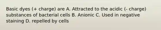 Basic dyes (+ charge) are A. Attracted to the acidic (- charge) substances of bacterial cells B. Anionic C. Used in negative staining D. repelled by cells