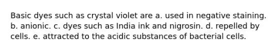 Basic dyes such as crystal violet are a. used in negative staining. b. anionic. c. dyes such as India ink and nigrosin. d. repelled by cells. e. attracted to the acidic substances of bacterial cells.