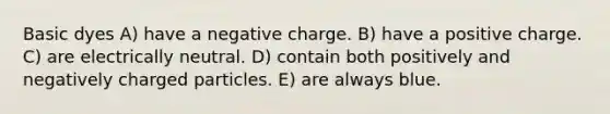 Basic dyes A) have a negative charge. B) have a positive charge. C) are electrically neutral. D) contain both positively and negatively charged particles. E) are always blue.