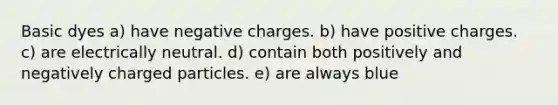 Basic dyes a) have negative charges. b) have positive charges. c) are electrically neutral. d) contain both positively and negatively charged particles. e) are always blue