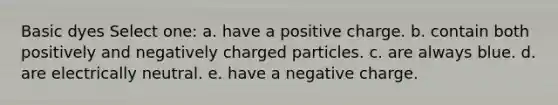 Basic dyes Select one: a. have a positive charge. b. contain both positively and negatively charged particles. c. are always blue. d. are electrically neutral. e. have a negative charge.