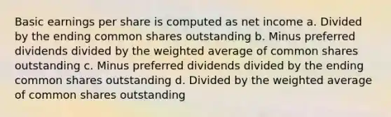 Basic earnings per share is computed as net income a. Divided by the ending common shares outstanding b. Minus preferred dividends divided by the weighted average of common shares outstanding c. Minus preferred dividends divided by the ending common shares outstanding d. Divided by the weighted average of common shares outstanding