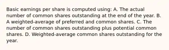 Basic earnings per share is computed using: A. The actual number of common shares outstanding at the end of the year. B. A weighted-average of preferred and common shares. C. The number of common shares outstanding plus potential common shares. D. Weighted-average common shares outstanding for the year.