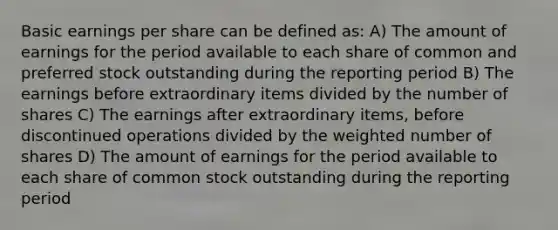 Basic earnings per share can be defined as: A) The amount of earnings for the period available to each share of common and preferred stock outstanding during the reporting period B) The earnings before extraordinary items divided by the number of shares C) The earnings after extraordinary items, before discontinued operations divided by the weighted number of shares D) The amount of earnings for the period available to each share of common stock outstanding during the reporting period