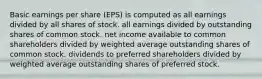 Basic earnings per share (EPS) is computed as all earnings divided by all shares of stock. all earnings divided by outstanding shares of common stock. net income available to common shareholders divided by weighted average outstanding shares of common stock. dividends to preferred shareholders divided by weighted average outstanding shares of preferred stock.