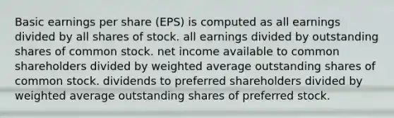 Basic earnings per share (EPS) is computed as all earnings divided by all shares of stock. all earnings divided by outstanding shares of common stock. net income available to common shareholders divided by <a href='https://www.questionai.com/knowledge/koL1NUNNcJ-weighted-average' class='anchor-knowledge'>weighted average</a> outstanding shares of common stock. dividends to preferred shareholders divided by weighted average outstanding shares of preferred stock.