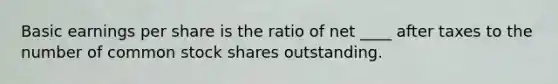 Basic earnings per share is the ratio of net ____ after taxes to the number of common stock shares outstanding.