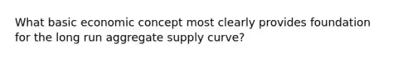 What basic economic concept most clearly provides foundation for the long run aggregate supply curve?