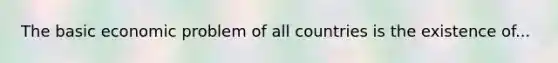 The basic economic problem of all countries is the existence of...
