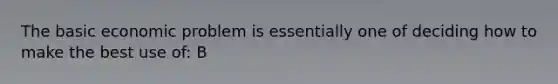 The basic economic problem is essentially one of deciding how to make the best use of: B