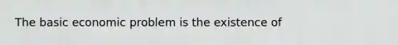 The basic economic problem is the existence of