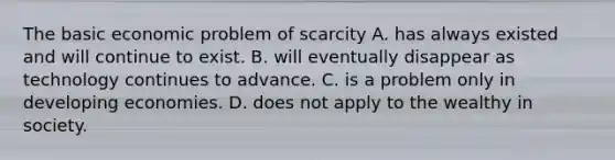 The basic economic problem of scarcity A. has always existed and will continue to exist. B. will eventually disappear as technology continues to advance. C. is a problem only in developing economies. D. does not apply to the wealthy in society.