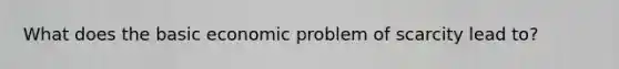 What does the basic economic problem of scarcity lead to?