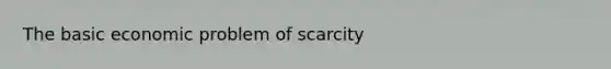 The basic economic problem of scarcity