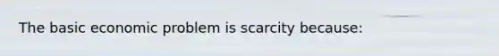 The basic economic problem is scarcity because: