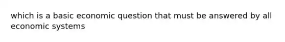 which is a basic economic question that must be answered by all economic systems