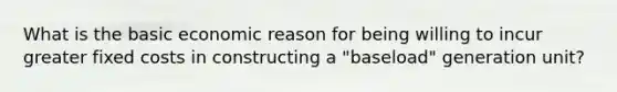 What is the basic economic reason for being willing to incur greater fixed costs in constructing a "baseload" generation unit?