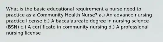 What is the basic educational requirement a nurse need to practice as a Community Health Nurse? a.) An advance nursing practice license b.) A baccalaureate degree in nursing science (BSN) c.) A certificate in community nursing d.) A professional nursing license