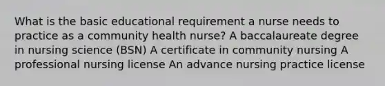 What is the basic educational requirement a nurse needs to practice as a community health nurse? A baccalaureate degree in nursing science (BSN) A certificate in community nursing A professional nursing license An advance nursing practice license