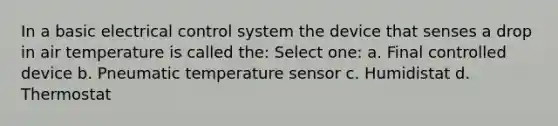 In a basic electrical control system the device that senses a drop in air temperature is called the: Select one: a. Final controlled device b. Pneumatic temperature sensor c. Humidistat d. Thermostat