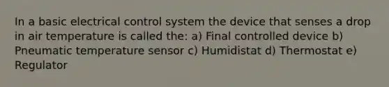 In a basic electrical control system the device that senses a drop in air temperature is called the: a) Final controlled device b) Pneumatic temperature sensor c) Humidistat d) Thermostat e) Regulator