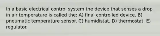 In a basic electrical control system the device that senses a drop in air temperature is called the: A) final controlled device. B) pneumatic temperature sensor. C) humidistat. D) thermostat. E) regulator.