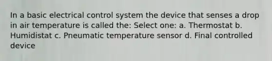 In a basic electrical control system the device that senses a drop in air temperature is called the: Select one: a. Thermostat b. Humidistat c. Pneumatic temperature sensor d. Final controlled device