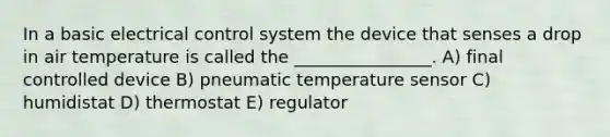 In a basic electrical control system the device that senses a drop in air temperature is called the ________________. A) final controlled device B) pneumatic temperature sensor C) humidistat D) thermostat E) regulator