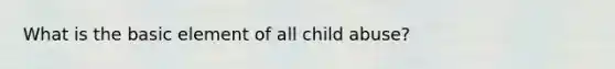 What is the basic element of all child abuse?