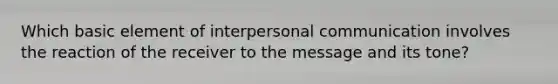 Which basic element of interpersonal communication involves the reaction of the receiver to the message and its tone?