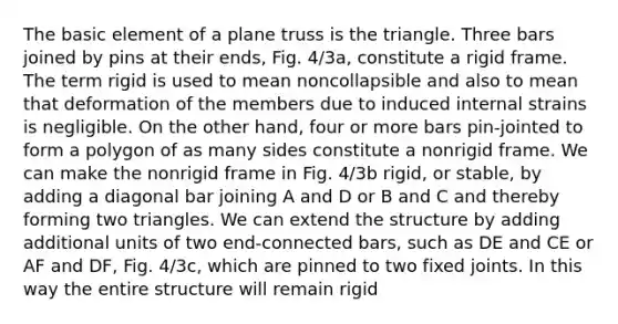 The basic element of a plane truss is the triangle. Three bars joined by pins at their ends, Fig. 4/3a, constitute a rigid frame. The term rigid is used to mean noncollapsible and also to mean that deformation of the members due to induced internal strains is negligible. On the other hand, four or more bars pin-jointed to form a polygon of as many sides constitute a nonrigid frame. We can make the nonrigid frame in Fig. 4/3b rigid, or stable, by adding a diagonal bar joining A and D or B and C and thereby forming two triangles. We can extend the structure by adding additional units of two end-connected bars, such as DE and CE or AF and DF, Fig. 4/3c, which are pinned to two fixed joints. In this way the entire structure will remain rigid