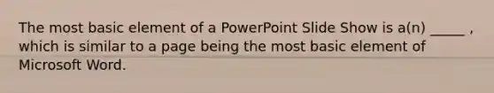 The most basic element of a PowerPoint Slide Show is a(n) _____ , which is similar to a page being the most basic element of Microsoft Word.