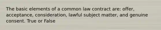 The basic elements of a common law contract are: offer, acceptance, consideration, lawful subject matter, and genuine consent. True or False