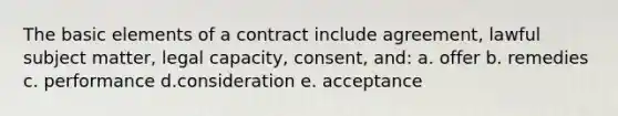 The basic elements of a contract include agreement, lawful subject matter, legal capacity, consent, and: a. offer b. remedies c. performance d.consideration e. acceptance