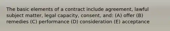 The basic elements of a contract include agreement, lawful subject matter, legal capacity, consent, and: (A) offer (B) remedies (C) performance (D) consideration (E) acceptance