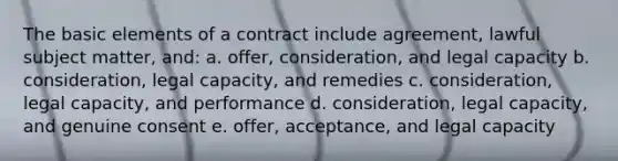 The basic elements of a contract include agreement, lawful subject matter, and: a. offer, consideration, and legal capacity b. consideration, legal capacity, and remedies c. consideration, legal capacity, and performance d. consideration, legal capacity, and genuine consent e. offer, acceptance, and legal capacity