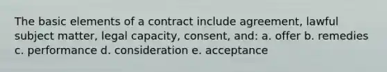 The basic elements of a contract include agreement, lawful subject matter, legal capacity, consent, and: a. offer b. remedies c. performance d. consideration e. acceptance