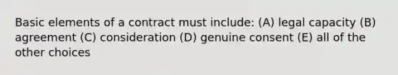 Basic elements of a contract must include: (A) legal capacity (B) agreement (C) consideration (D) genuine consent (E) all of the other choices