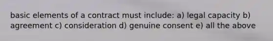 basic elements of a contract must include: a) legal capacity b) agreement c) consideration d) genuine consent e) all the above