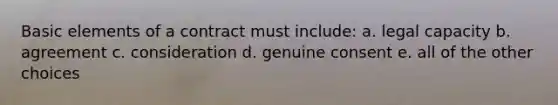 Basic elements of a contract must include: a. legal capacity b. agreement c. consideration d. genuine consent e. all of the other choices