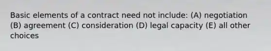 Basic elements of a contract need not include: (A) negotiation (B) agreement (C) consideration (D) legal capacity (E) all other choices