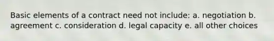 Basic elements of a contract need not include: a. negotiation b. agreement c. consideration d. legal capacity e. all other choices