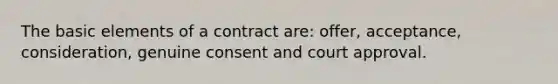 The basic elements of a contract are: offer, acceptance, consideration, genuine consent and court approval.