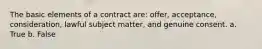 The basic elements of a contract are: offer, acceptance, consideration, lawful subject matter, and genuine consent. a. True b. False