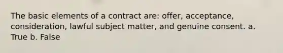 The basic elements of a contract are: offer, acceptance, consideration, lawful subject matter, and genuine consent. a. True b. False