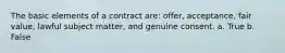 The basic elements of a contract are: offer, acceptance, fair value, lawful subject matter, and genuine consent. a. True b. False