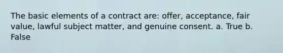 The basic elements of a contract are: offer, acceptance, fair value, lawful subject matter, and genuine consent. a. True b. False